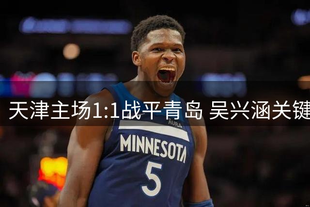 天津主场1:1战平青岛 吴兴涵关键进球力挽狂澜